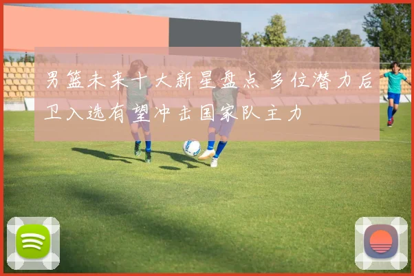 男篮未来十大新星盘点 多位潜力后卫入选有望冲击国家队主力