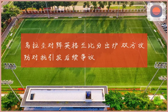 乌拉圭对阵英格兰比分出炉 双方攻防对抗引发后续争议