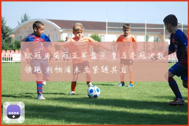 欧冠历届冠亚军盘点 皇马夺冠次数领跑 利物浦米兰紧随其后