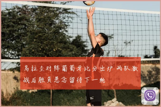 乌拉圭对阵葡萄牙比分出炉 两队激战后胜负悬念留待下一轮