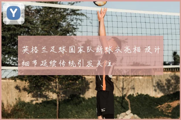 英格兰足球国家队新球衣亮相 设计细节延续传统引发关注