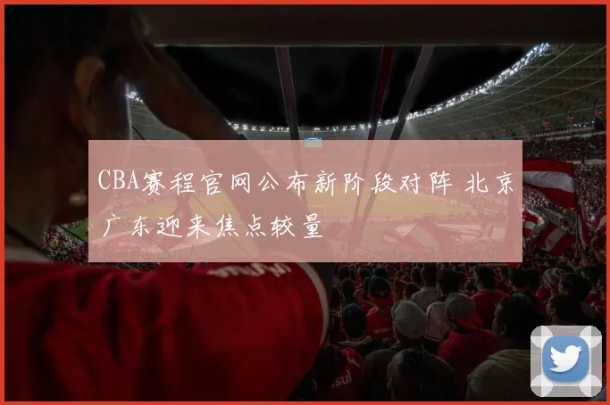 CBA赛程官网公布新阶段对阵 北京广东迎来焦点较量