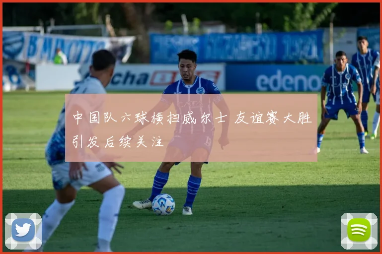 中国队六球横扫威尔士 友谊赛大胜引发后续关注