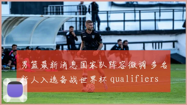 男篮最新消息国家队阵容微调 多名新人入选备战世界杯 qualifiers