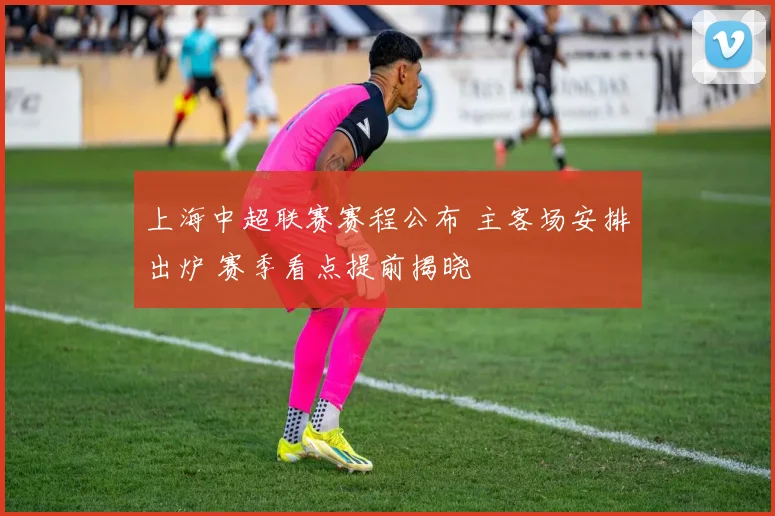 上海中超联赛赛程公布 主客场安排出炉 赛季看点提前揭晓