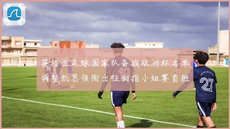 英格兰足球国家队备战欧洲杯名单调整凯恩领衔出征剑指小组赛首胜