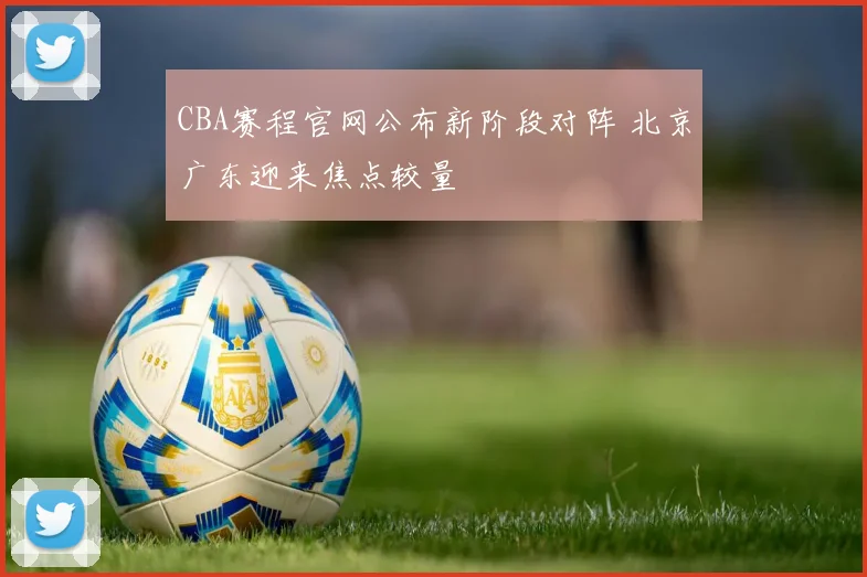 CBA赛程官网公布新阶段对阵 北京广东迎来焦点较量