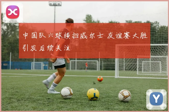 中国队六球横扫威尔士 友谊赛大胜引发后续关注