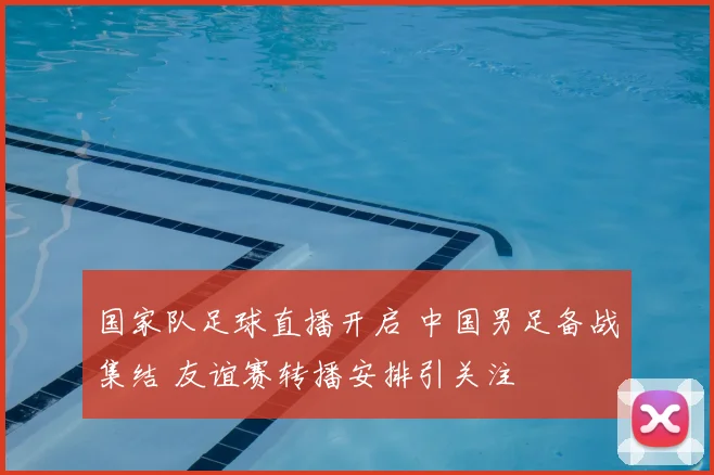 国家队足球直播开启 中国男足备战集结 友谊赛转播安排引关注