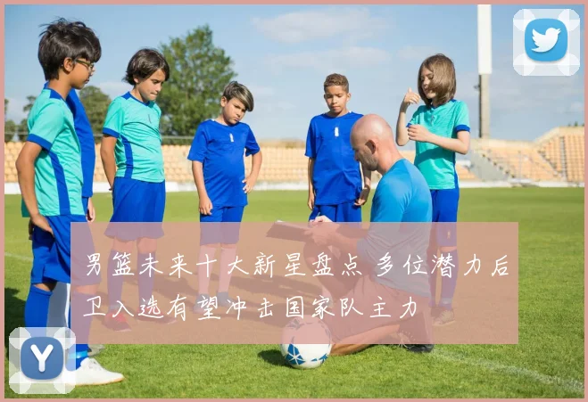 男篮未来十大新星盘点 多位潜力后卫入选有望冲击国家队主力