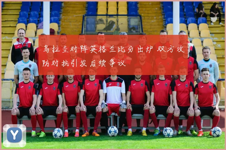 乌拉圭对阵英格兰比分出炉 双方攻防对抗引发后续争议