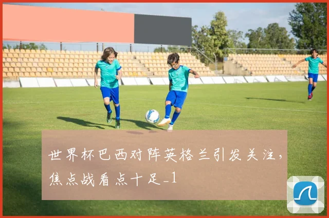 世界杯巴西对阵英格兰引发关注,焦点战看点十足_1