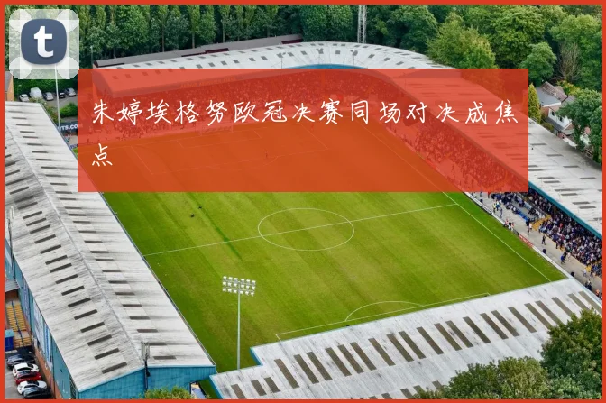 朱婷埃格努欧冠决赛同场对决成焦点