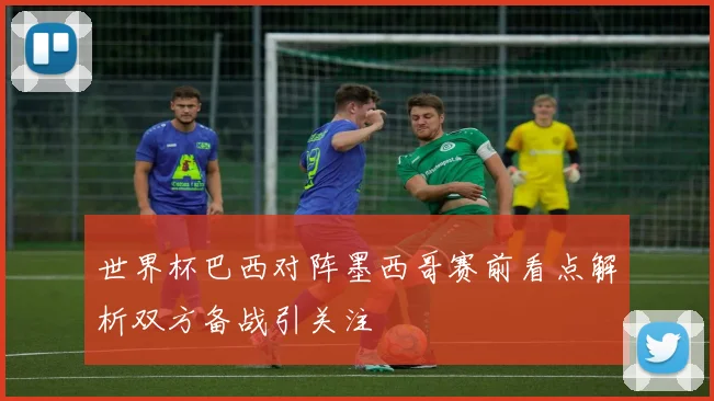 世界杯巴西对阵墨西哥赛前看点解析双方备战引关注