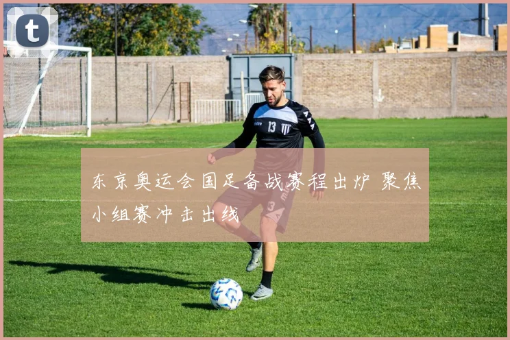 东京奥运会国足备战赛程出炉 聚焦小组赛冲击出线
