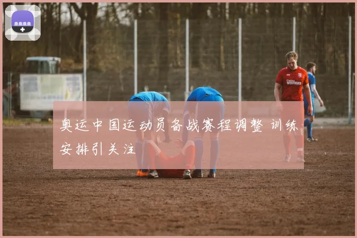 奥运中国运动员备战赛程调整 训练安排引关注