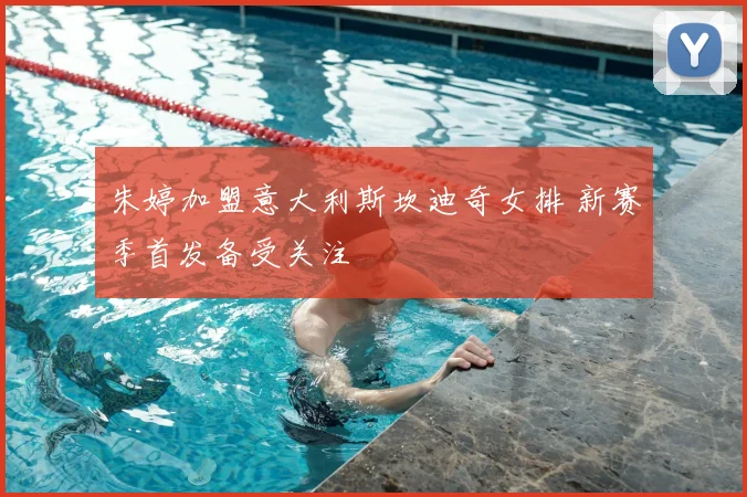 朱婷加盟意大利斯坎迪奇女排 新赛季首发备受关注