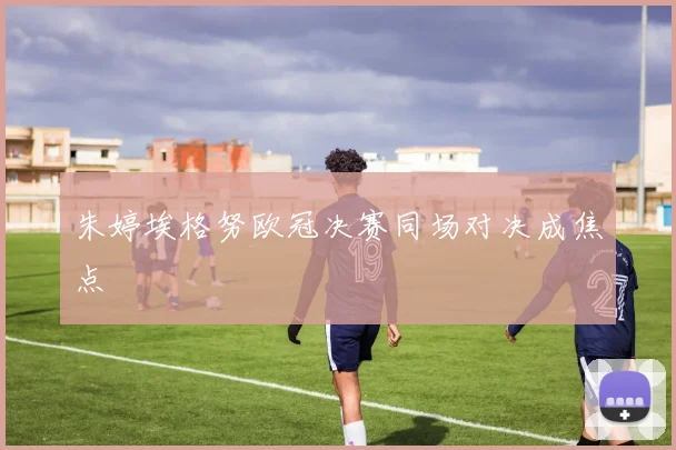 朱婷埃格努欧冠决赛同场对决成焦点