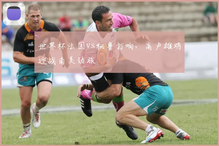 世界杯法国vs秘鲁打响，高卢雄鸡迎战南美劲旅